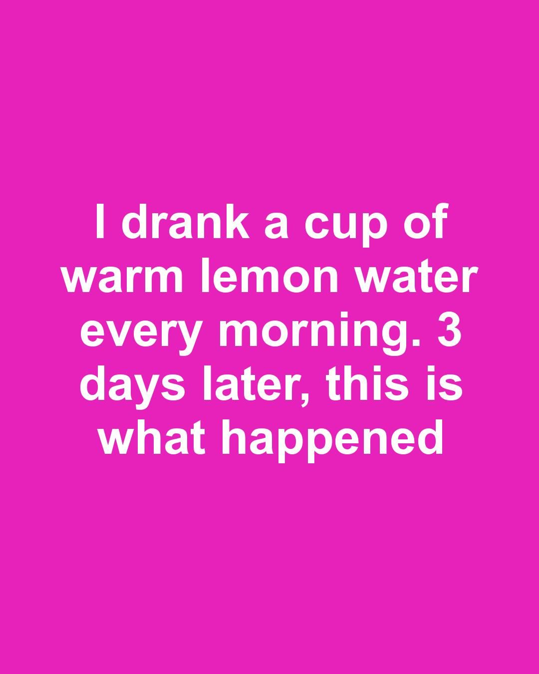 I drank a cup of warm lemon water every morning. 3 days later, this is what happened